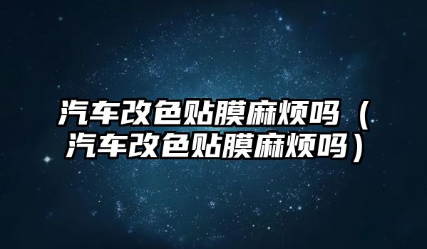 汽車改色貼膜麻煩嗎（汽車改色貼膜麻煩嗎）