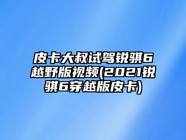 皮卡大叔試駕銳騏6越野版視頻(2021銳騏6穿越版皮卡)