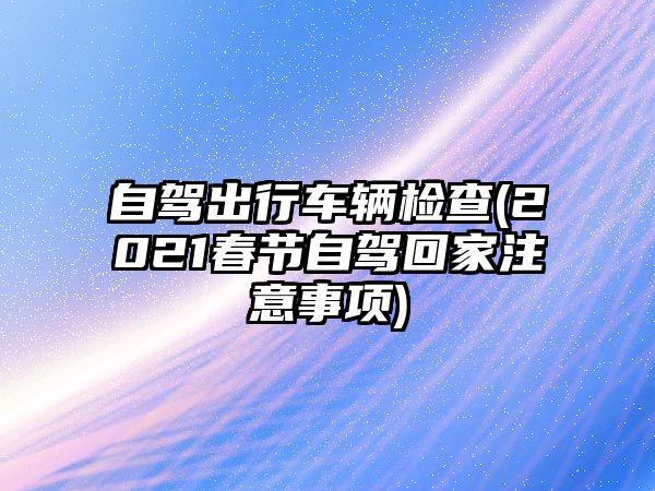 自駕出行車輛檢查(2021春節(jié)自駕回家注意事項(xiàng))