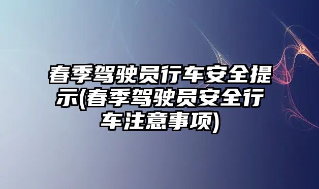 春季駕駛員行車安全提示(春季駕駛員安全行車注意事項(xiàng))