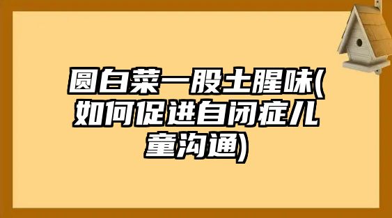 圓白菜一股土腥味(如何促進(jìn)自閉癥兒童溝通)