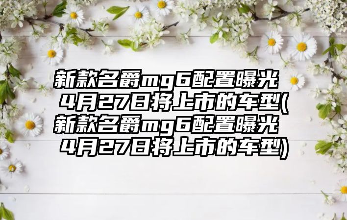 新款名爵mg6配置曝光 4月27日將上市的車型(新款名爵mg6配置曝光 4月27日將上市的車型)