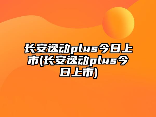 長(zhǎng)安逸動(dòng)plus今日上市(長(zhǎng)安逸動(dòng)plus今日上市)