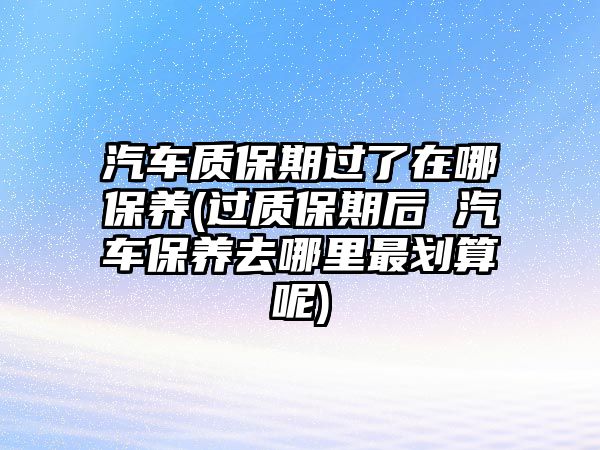 汽車質(zhì)保期過了在哪保養(yǎng)(過質(zhì)保期后 汽車保養(yǎng)去哪里最劃算呢)