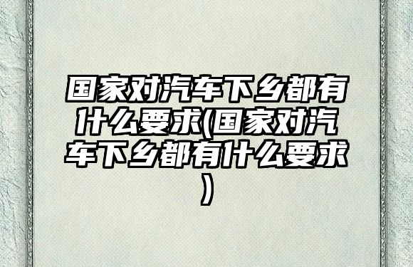 國家對(duì)汽車下鄉(xiāng)都有什么要求(國家對(duì)汽車下鄉(xiāng)都有什么要求)