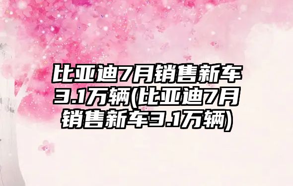 比亞迪7月銷售新車3.1萬輛(比亞迪7月銷售新車3.1萬輛)