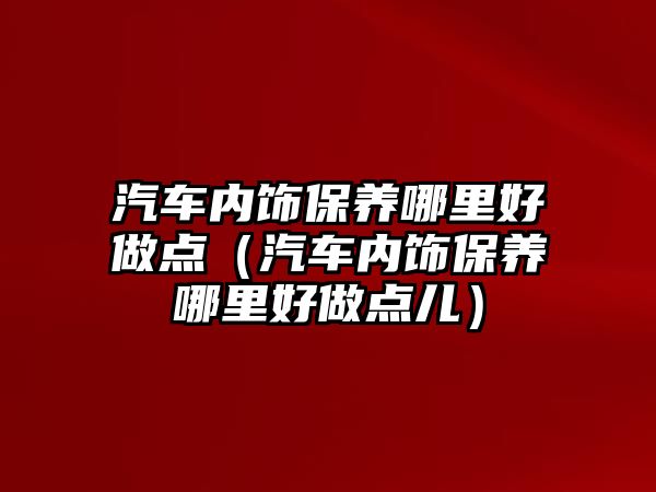 汽車內飾保養(yǎng)哪里好做點（汽車內飾保養(yǎng)哪里好做點兒）