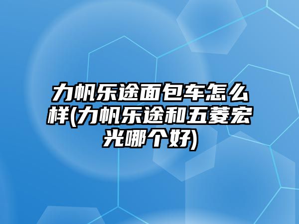 力帆樂途面包車怎么樣(力帆樂途和五菱宏光哪個好)