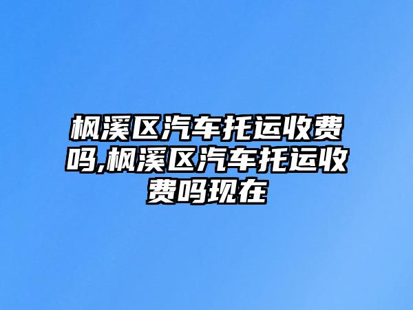 楓溪區(qū)汽車托運收費嗎,楓溪區(qū)汽車托運收費嗎現在