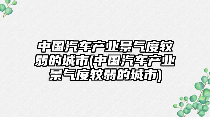 中國(guó)汽車產(chǎn)業(yè)景氣度較弱的城市(中國(guó)汽車產(chǎn)業(yè)景氣度較弱的城市)