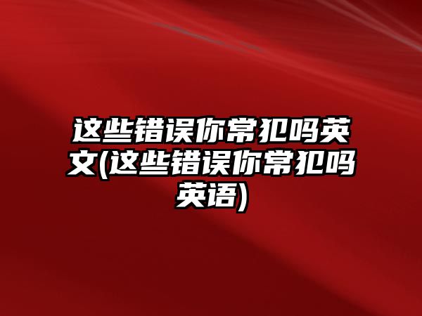 這些錯誤你常犯嗎英文(這些錯誤你常犯嗎英語)