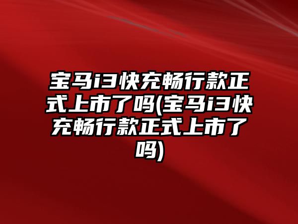 寶馬i3快充暢行款正式上市了嗎(寶馬i3快充暢行款正式上市了嗎)