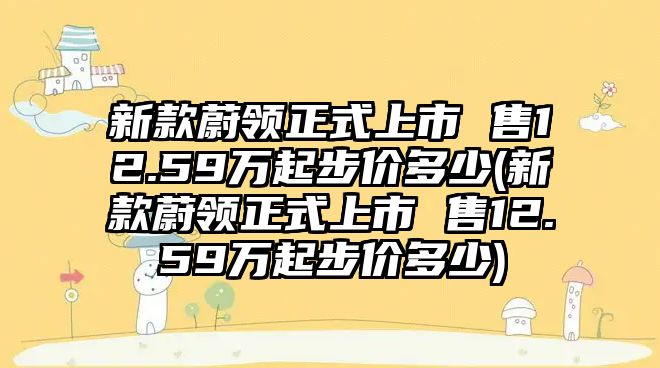 新款蔚領(lǐng)正式上市 售12.59萬起步價(jià)多少(新款蔚領(lǐng)正式上市 售12.59萬起步價(jià)多少)