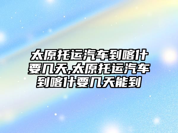 太原托運(yùn)汽車到喀什要幾天,太原托運(yùn)汽車到喀什要幾天能到