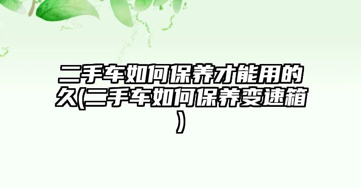 二手車如何保養(yǎng)才能用的久(二手車如何保養(yǎng)變速箱)