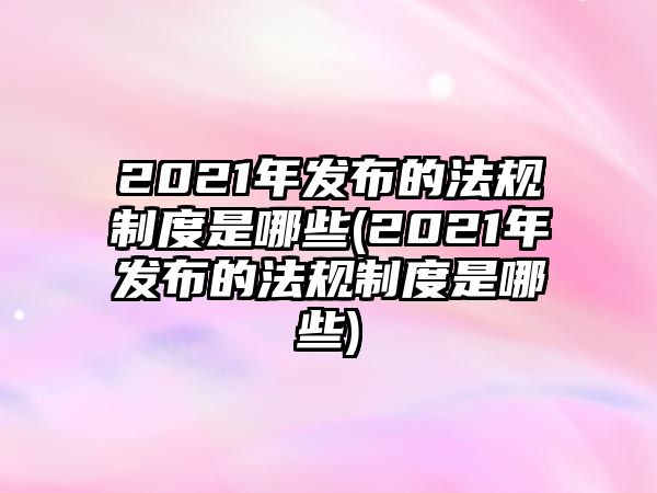 2021年發(fā)布的法規(guī)制度是哪些(2021年發(fā)布的法規(guī)制度是哪些)