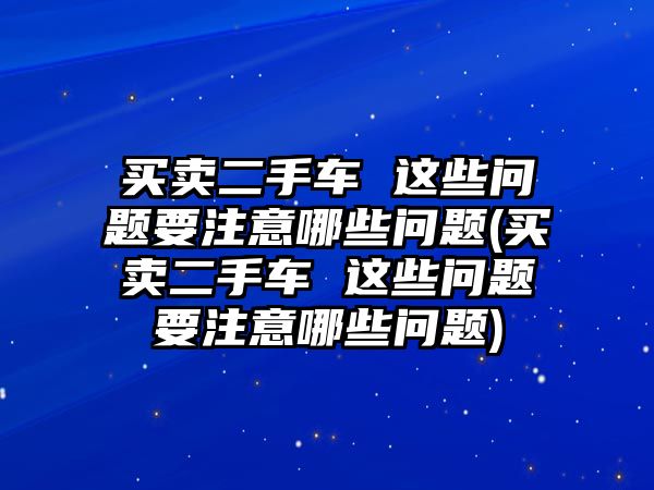 買賣二手車 這些問題要注意哪些問題(買賣二手車 這些問題要注意哪些問題)