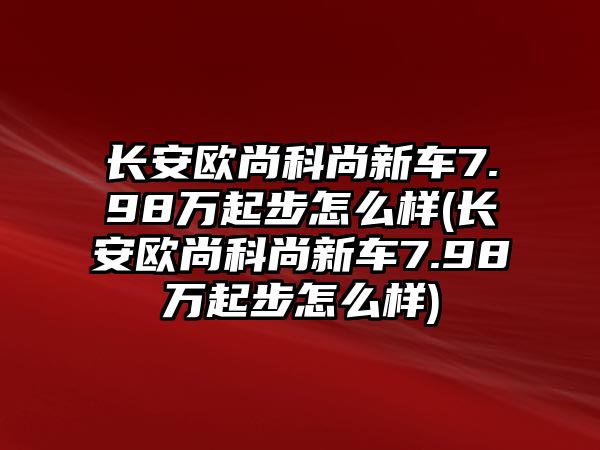 長(zhǎng)安歐尚科尚新車7.98萬起步怎么樣(長(zhǎng)安歐尚科尚新車7.98萬起步怎么樣)