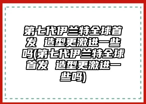 第七代伊蘭特全球首發(fā) 造型更激進(jìn)一些嗎(第七代伊蘭特全球首發(fā) 造型更激進(jìn)一些嗎)