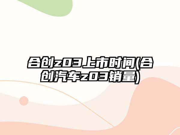 合創(chuàng)z03上市時間(合創(chuàng)汽車z03銷量)