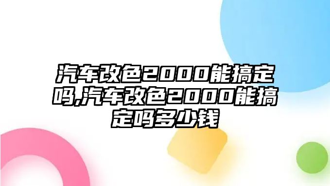 汽車改色2000能搞定嗎,汽車改色2000能搞定嗎多少錢