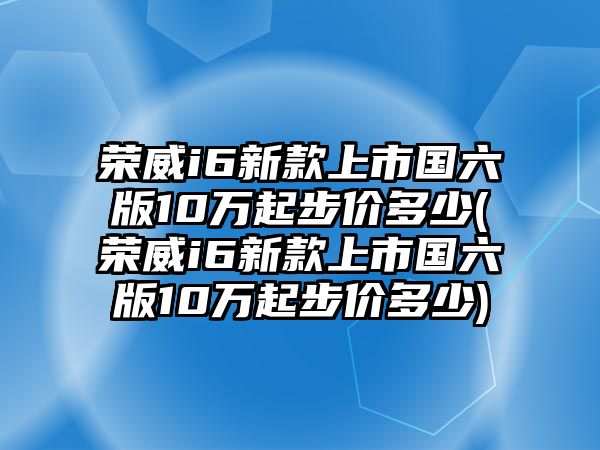 榮威i6新款上市國(guó)六版10萬起步價(jià)多少(榮威i6新款上市國(guó)六版10萬起步價(jià)多少)