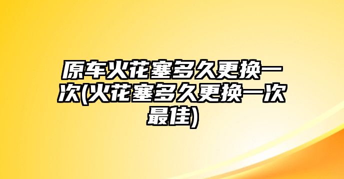 原車(chē)火花塞多久更換一次(火花塞多久更換一次最佳)