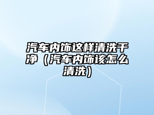 汽車(chē)內(nèi)飾這樣清洗干凈（汽車(chē)內(nèi)飾該怎么清洗）