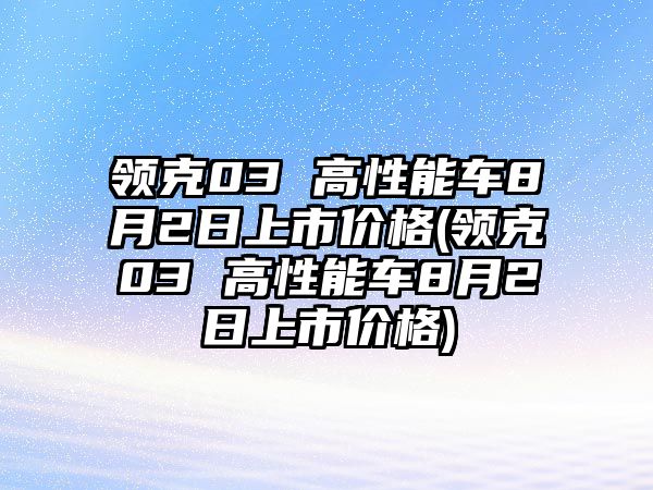 領(lǐng)克03 高性能車8月2日上市價(jià)格(領(lǐng)克03 高性能車8月2日上市價(jià)格)