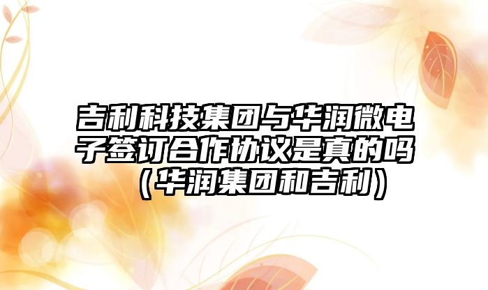 吉利科技集團與華潤微電子簽訂合作協議是真的嗎（華潤集團和吉利）