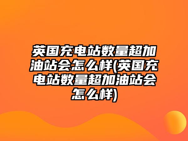 英國充電站數(shù)量超加油站會(huì)怎么樣(英國充電站數(shù)量超加油站會(huì)怎么樣)