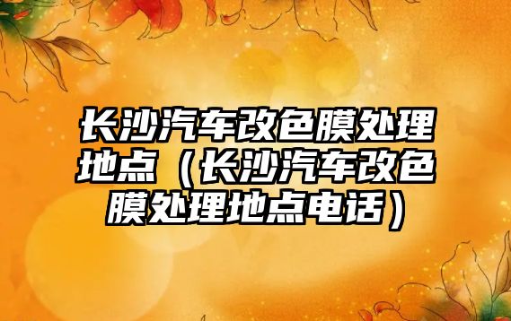 長沙汽車改色膜處理地點（長沙汽車改色膜處理地點電話）