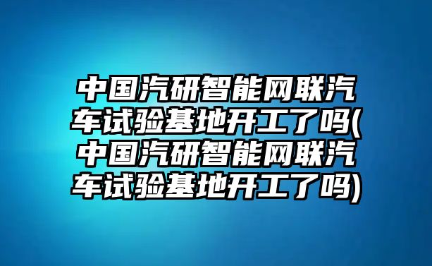 中國汽研智能網(wǎng)聯(lián)汽車試驗基地開工了嗎(中國汽研智能網(wǎng)聯(lián)汽車試驗基地開工了嗎)