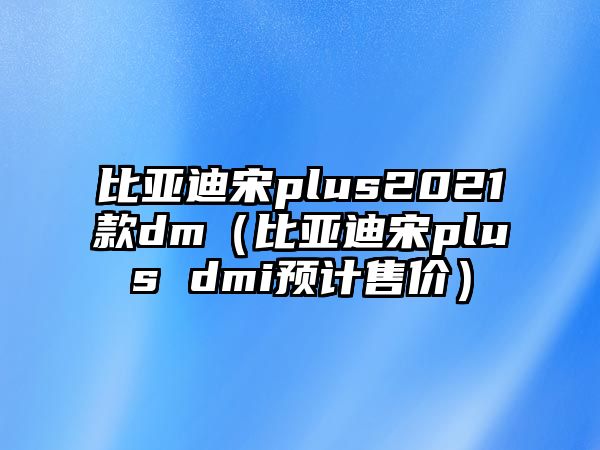 比亞迪宋plus2021款dm（比亞迪宋plus dmi預(yù)計(jì)售價(jià)）