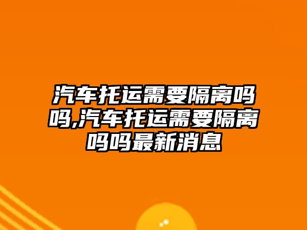 汽車托運需要隔離嗎嗎,汽車托運需要隔離嗎嗎最新消息