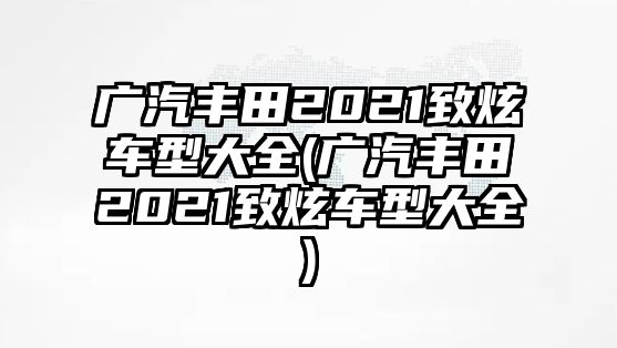 廣汽豐田2021致炫車型大全(廣汽豐田2021致炫車型大全)