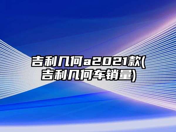 吉利幾何a2021款(吉利幾何車銷量)