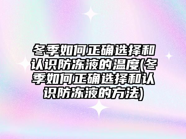 冬季如何正確選擇和認(rèn)識(shí)防凍液的溫度(冬季如何正確選擇和認(rèn)識(shí)防凍液的方法)