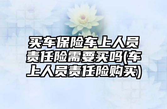 買車保險(xiǎn)車上人員責(zé)任險(xiǎn)需要買嗎(車上人員責(zé)任險(xiǎn)購買)