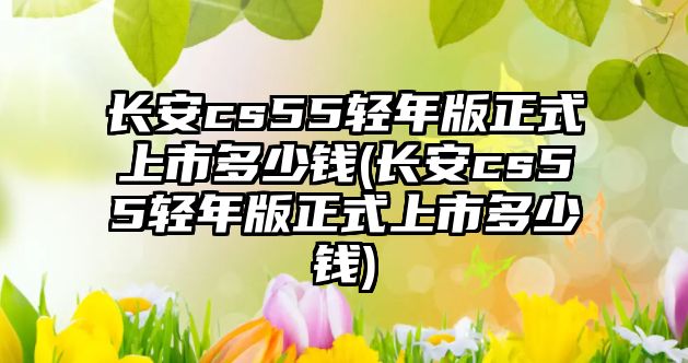 長安cs55輕年版正式上市多少錢(長安cs55輕年版正式上市多少錢)