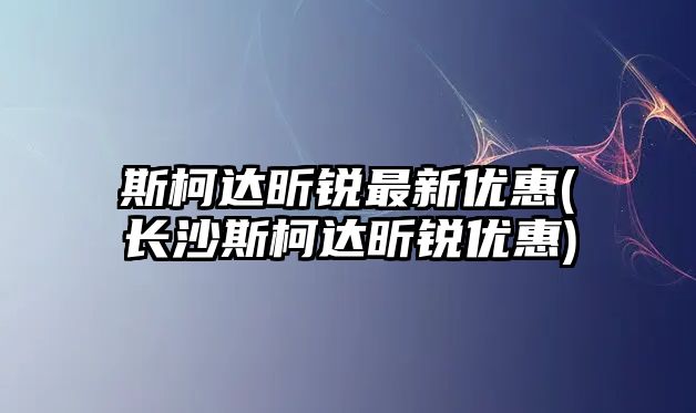 斯柯達昕銳最新優(yōu)惠(長沙斯柯達昕銳優(yōu)惠)