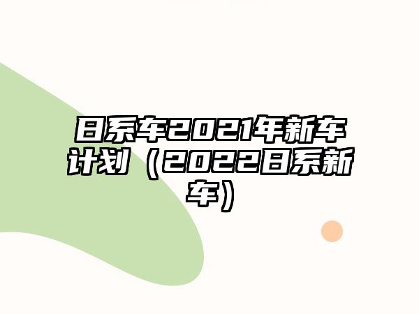 日系車2021年新車計(jì)劃（2022日系新車）