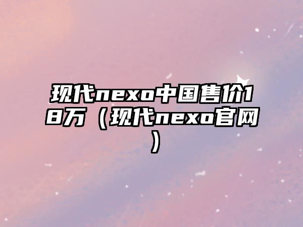 現(xiàn)代nexo中國售價18萬（現(xiàn)代nexo官網(wǎng)）