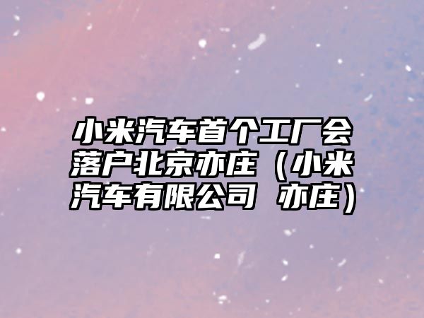 小米汽車首個(gè)工廠會(huì)落戶北京亦莊（小米汽車有限公司 亦莊）