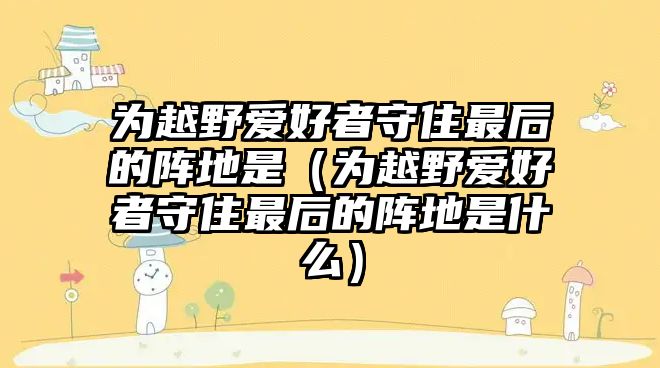 為越野愛好者守住最后的陣地是（為越野愛好者守住最后的陣地是什么）