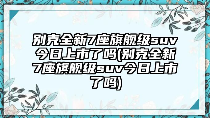 別克全新7座旗艦級suv今日上市了嗎(別克全新7座旗艦級suv今日上市了嗎)