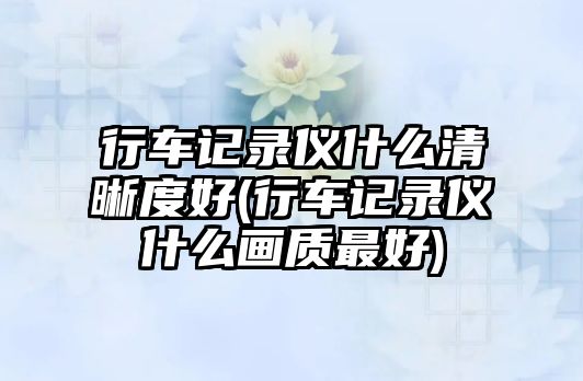 行車記錄儀什么清晰度好(行車記錄儀什么畫質(zhì)最好)