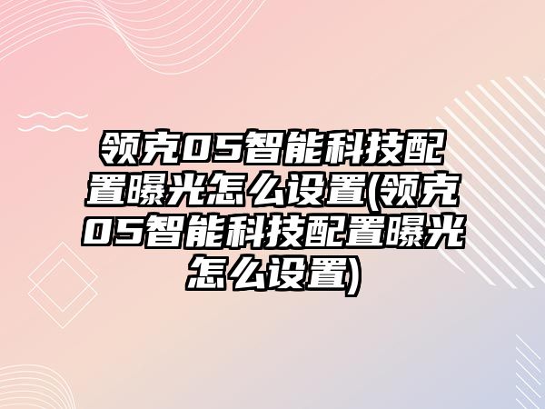 領(lǐng)克05智能科技配置曝光怎么設(shè)置(領(lǐng)克05智能科技配置曝光怎么設(shè)置)