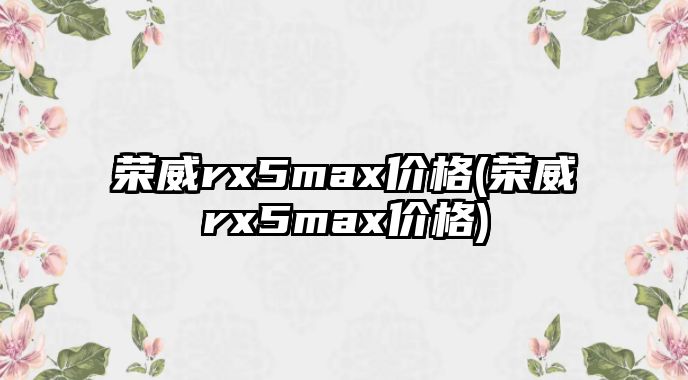 榮威rx5max價格(榮威rx5max價格)