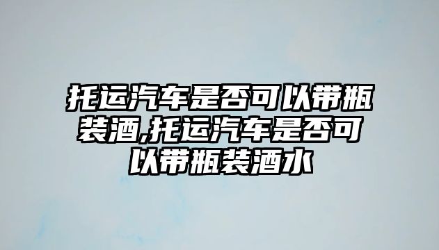 托運(yùn)汽車是否可以帶瓶裝酒,托運(yùn)汽車是否可以帶瓶裝酒水